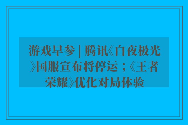 游戏早参 | 腾讯《白夜极光》国服宣布将停运；《王者荣耀》优化对局体验